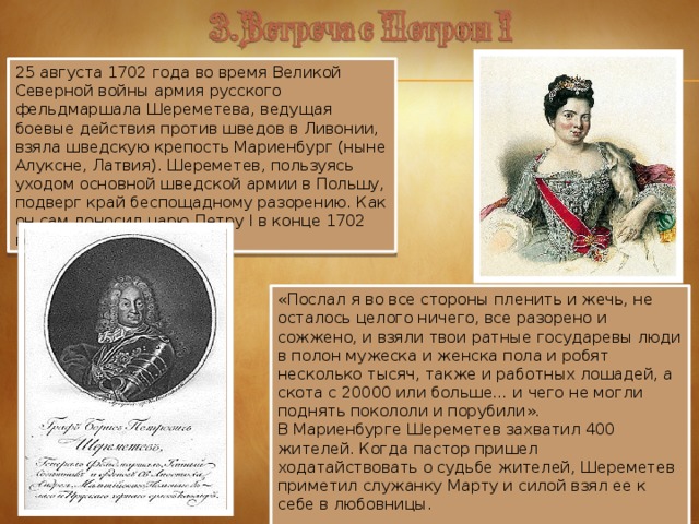 25 августа 1702 года во время Великой Северной войны армия русского фельдмаршала Шереметева, ведущая боевые действия против шведов в Ливонии, взяла шведскую крепость Мариенбург (ныне Алуксне, Латвия). Шереметев, пользуясь уходом основной шведской армии в Польшу, подверг край беспощадному разорению. Как он сам доносил царю Петру I в конце 1702 года: «Послал я во все стороны пленить и жечь, не осталось целого ничего, все разорено и сожжено, и взяли твои ратные государевы люди в полон мужеска и женска пола и робят несколько тысяч, также и работных лошадей, а скота с 20000 или больше… и чего не могли поднять покололи и порубили». В Мариенбурге Шереметев захватил 400 жителей. Когда пастор пришел ходатайствовать о судьбе жителей, Шереметев приметил служанку Марту и силой взял ее к себе в любовницы.