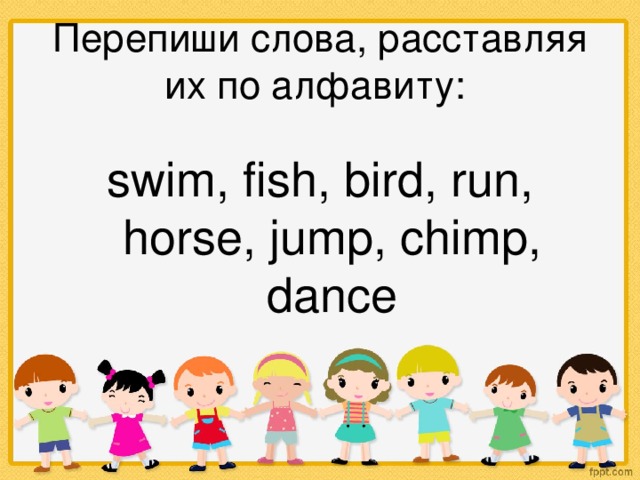 Перепиши слова, расставляя их по алфавиту: swim, fish, bird, run, horse, jump, chimp, dance