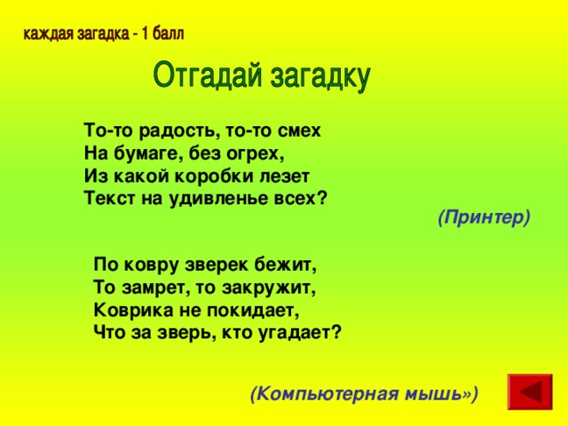 То-то радость, то-то смех  На бумаге, без огрех,  Из какой коробки лезет  Текст на удивленье всех?  (Принтер)  По ковру зверек бежит,  То замрет, то закружит,  Коврика не покидает,  Что за зверь, кто угадает?  (Компьютерная мышь»)