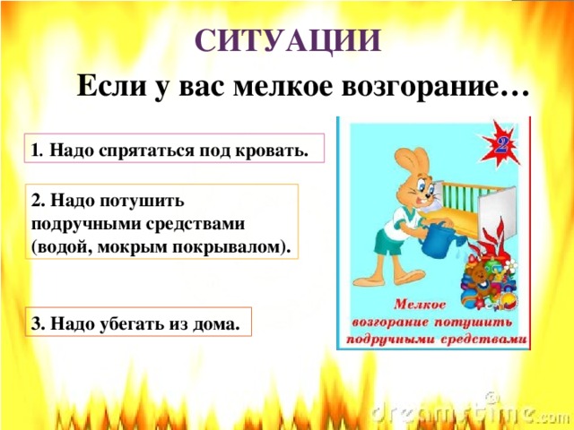 СИТУАЦИИ Если у вас мелкое возгорание… 1 . Надо спрятаться под кровать. 2. Надо потушить подручными средствами (водой, мокрым покрывалом). 3. Надо убегать из дома.