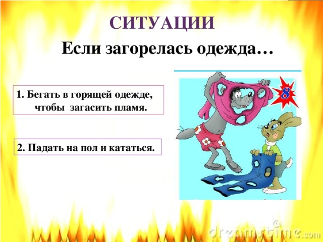 СИТУАЦИИ Если загорелась одежда… 1. Бегать в горящей одежде,  чтобы загасить пламя. 2. Падать на пол и кататься.