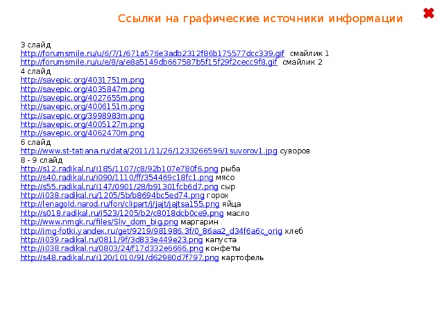 Ссылки на графические источники информации 3 слайд http://forumsmile.ru/u/6/7/1/671a576e3adb2312f86b175577dcc339.gif  смайлик 1 http://forumsmile.ru/u/e/8/a/e8a5149db667587b5f15f29f2cecc9f8.gif  смайлик 2 4 слайд http://savepic.org/4031751m.png  http://savepic.org/4035847m.png  http://savepic.org/4027655m.png  http://savepic.org/4006151m.png  http://savepic.org/3998983m.png  http://savepic.org/4005127m.png  http://savepic.org/4062470m.png  6 слайд http://www.st-tatiana.ru/data/2011/11/26/1233266596/1suvorov1.jpg  суворов 8 - 9 слайд http://s12.radikal.ru/i185/1107/c8/92b107e780f6.png  рыба http://s40.radikal.ru/i090/1110/ff/354469c18fc1.png  мясо http://s55.radikal.ru/i147/0901/28/b91301fcb6d7.png  сыр http://i038.radikal.ru/1205/5b/b8694bc5ed74.png  горох http://lenagold.narod.ru/fon/clipart/j/jajt/jajtsa155.png  яйца http://s018.radikal.ru/i523/1205/b2/c8018dcb0ce9.png  масло http://www.nmgk.ru/files/Sliv_dom_big.png  маргарин http://img-fotki.yandex.ru/get/9219/981986.3f/0_86aa2_d34f6a6c_orig  хлеб http://i039.radikal.ru/0811/9f/3d833e449e23.png  капуста http://i038.radikal.ru/0803/24/f17d332e6666.png  конфеты http://s48.radikal.ru/i120/1010/91/d62980d7f797.png  картофель