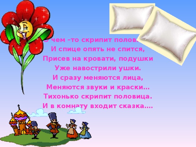 О чем –то скрипит половица, И спице опять не спится, Присев на кровати, подушки Уже навострили ушки. И сразу меняются лица, Меняются звуки и краски… Тихонько скрипит половица. И в комнату входит сказка….