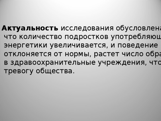 Актуальность исследования обусловлена тем,  что количество подростков употребляющих  энергетики увеличивается, и поведение их  отклоняется от нормы, растет число обращений  в здравоохранительные учреждения, что вызывает  тревогу общества.