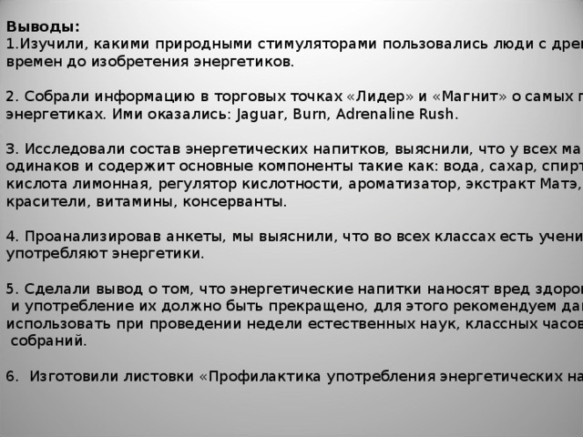 Выводы: Изучили, какими природными стимуляторами пользовались люди с древних времен до изобретения энергетиков. 2. Собрали информацию в торговых точках «Лидер» и «Магнит» о самых популярных энергетиках. Ими оказались: Jaguar, Burn, Adrenaline Rush . 3. Исследовали состав энергетических напитков, выяснили, что у всех марок он практически одинаков и содержит основные компоненты такие как: вода, сахар, спирт этиловый, кислота лимонная, регулятор кислотности, ароматизатор, экстракт Матэ, таурин, кофеин, красители, витамины, консерванты. 4. Проанализировав анкеты, мы выяснили, что во всех классах есть ученики, которые употребляют энергетики. 5. Сделали вывод о том, что энергетические напитки наносят вред здоровью подростков  и употребление их должно быть прекращено, для этого рекомендуем данную работу использовать при проведении недели естественных наук, классных часов, родительских  собраний. 6. Изготовили листовки «Профилактика употребления энергетических напитков».