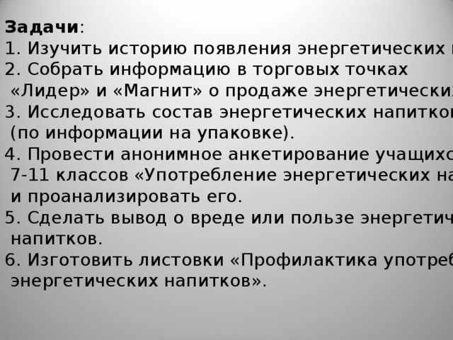 Задачи : 1. Изучить историю появления энергетических напитков. 2. Собрать информацию в торговых точках  «Лидер» и «Магнит» о продаже энергетических напитков. 3. Исследовать состав энергетических напитков  (по информации на упаковке). 4. Провести анонимное анкетирование учащихся  7-11 классов «Употребление энергетических напитков»  и проанализировать его. 5. Сделать вывод о вреде или пользе энергетических  напитков. 6. Изготовить листовки «Профилактика употребления  энергетических напитков».