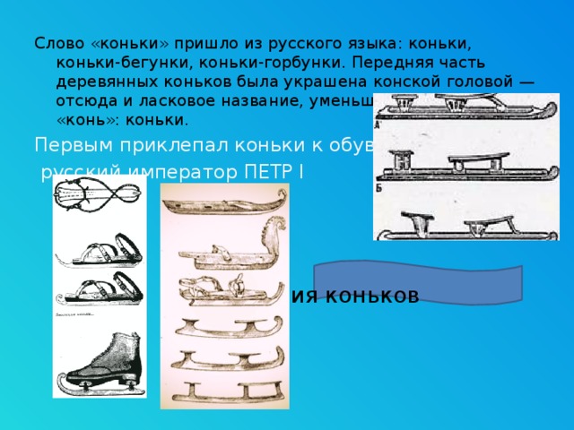 Слово «коньки» пришло из русского языка: коньки, коньки-бегунки, коньки-горбунки. Передняя часть деревянных коньков была украшена конской головой — отсюда и ласковое название, уменьшительное от слова «конь»: коньки. Первым приклепал коньки к обуви  русский император ПЕТР I       Эволюция коньков