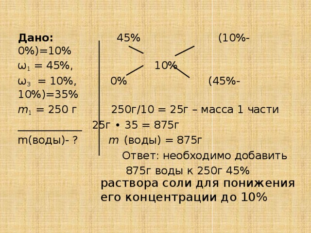 Дано: 45% (10%-0%)=10% ω 1 = 45%, 10% ω 3  = 10%, 0% (45%-10%)=35% m 1 = 250 г 250г/10 = 25г – масса 1 части ____________ 25г ∙ 35 = 875г m(воды)- ? m  (воды) = 875г  Ответ: необходимо добавить  875г воды к 250г 45% раствора соли для понижения его концентрации до 10%