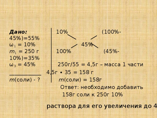 Дано: 10% (100%-45%)=55%  ω 1 = 10% 45%  m 1 = 250 г 100% (45%-10%)=35%  ω 3 = 45% 250г/55 = 4,5г – масса 1 части ____________ 4,5г ∙ 35 = 158 г m (соли) - ? m (соли) = 158г  Ответ: необходимо добавить  158г соли к 250г 10% раствора для его увеличения до 45%