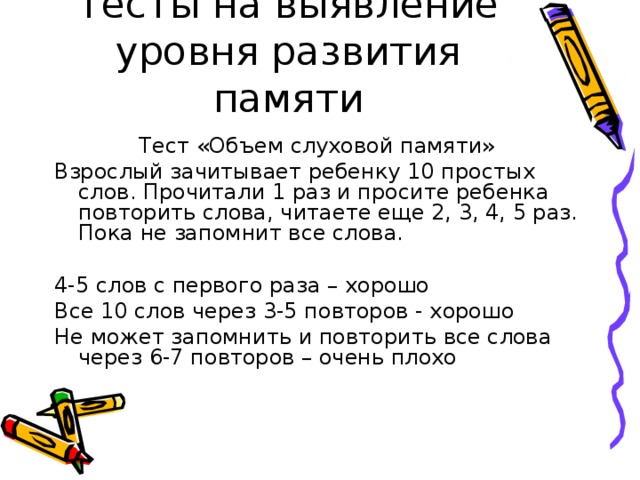 Тесты на выявление уровня развития памяти Тест «Объем слуховой памяти» Взрослый зачитывает ребенку 10 простых слов. Прочитали 1 раз и просите ребенка повторить слова, читаете еще 2, 3, 4, 5 раз. Пока не запомнит все слова. 4-5 слов с первого раза – хорошо Все 10 слов через 3-5 повторов - хорошо Не может запомнить и повторить все слова через 6-7 повторов – очень плохо