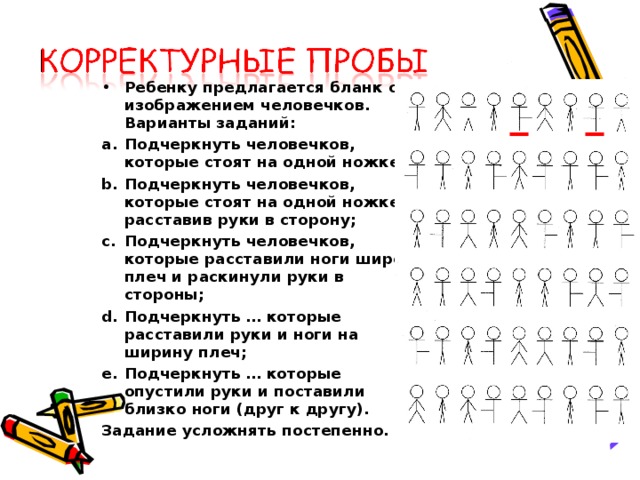 Ребенку предлагается бланк с изображением человечков. Варианты заданий: Подчеркнуть человечков, которые стоят на одной ножке; Подчеркнуть человечков, которые стоят на одной ножке, расставив руки в сторону; Подчеркнуть человечков, которые расставили ноги шире плеч и раскинули руки в стороны; Подчеркнуть … которые расставили руки и ноги на ширину плеч; Подчеркнуть … которые опустили руки и поставили близко ноги (друг к другу).