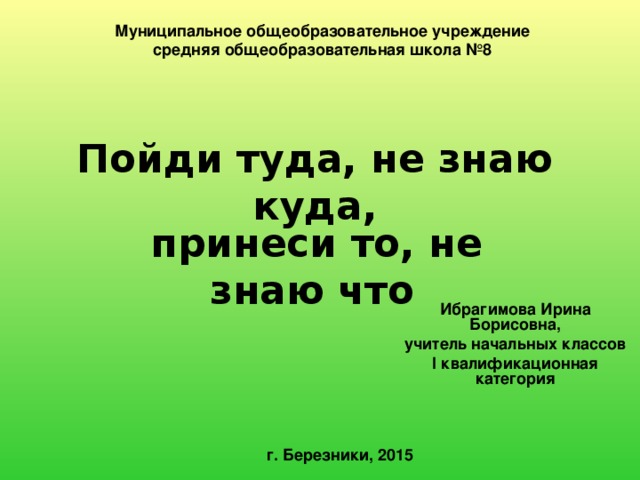 Муниципальное общеобразовательное учреждение  средняя общеобразовательная школа №8 Пойди туда, не знаю куда,  принеси то, не знаю что Ибрагимова Ирина Борисовна, учитель начальных классов I квалификационная категория г. Березники, 2015