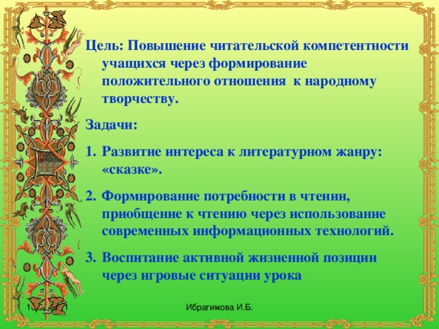 Цель: Повышение читательской компетентности учащихся через формирование положительного отношения к народному творчеству. Задачи: 1.  Развитие интереса к литературном жанру: «сказке». 2.  Формирование потребности в чтении, приобщение к чтению через использование современных информационных технологий. 3.  Воспитание активной жизненной позиции через игровые ситуации урока 16.02.2011 Ибрагимова И.Б.