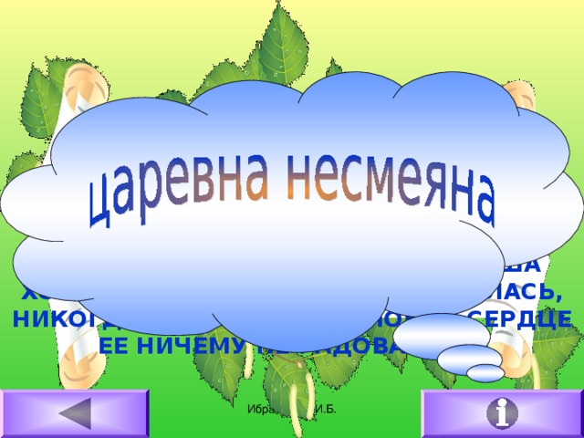 В ЦАРСКИХ ПАЛАТАХ, В КНЯЖЬИХ ЧЕРТОГАХ,В ВЫСОКОМ ТЕРЕМУ КРАСОВАЛАСЬ…КАКОЕ ЕЙ БЫЛО ЖИТЬЕ, КАКОЕ ПРИВОЛЬЕ, КАКОЕ РОСКОШЬЕ!ВСЕГО МНОГО, ВСЕ ЕСТЬ, ЧЕГО ДУША ХОЧЕТ; А ОНА НИКОГДА НЕ УЛЫБАЛАСЬ, НИКОГДА НЕ СМЕЯЛАСЬ, СЛОВНО СЕРДЦЕ ЕЕ НИЧЕМУ НЕ РАДОВАЛОСЬ. 16.02.2011 Ибрагимова И.Б.