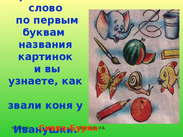 Прочитайте слово  по первым буквам  названия картинок  и вы узнаете, как  звали коня у  Иванушки. Сивка-Бурка 16.02.2015 Ибрагимова И.Б.