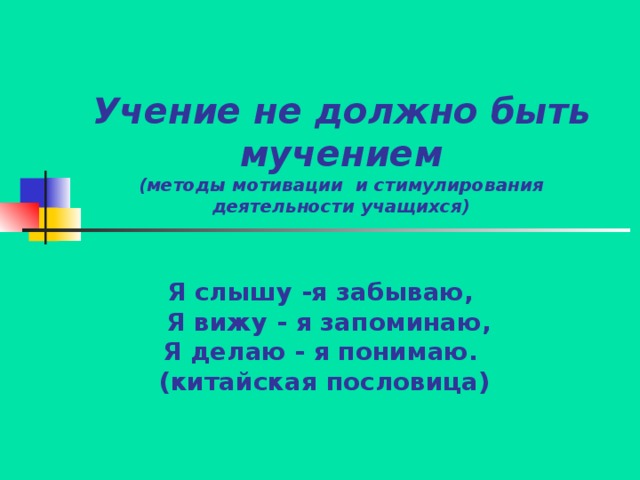 Учение не должно быть мучением  (методы мотивации и стимулирования деятельности учащихся) Я слышу -я забываю,  Я вижу - я запоминаю, Я делаю - я понимаю.  (китайская пословица)