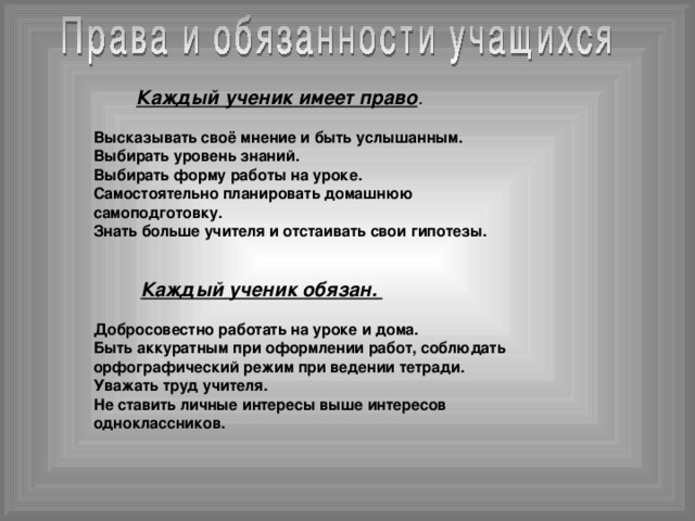 Каждый ученик имеет право .   Высказывать своё мнение и быть услышанным.  Выбирать уровень знаний.  Выбирать форму работы на уроке.  Самостоятельно планировать домашнюю  самоподготовку.  Знать больше учителя и отстаивать свои гипотезы.  Каждый ученик обязан.  Добросовестно работать на уроке и дома.  Быть аккуратным при оформлении работ, соблюдать  орфографический режим при ведении тетради.  Уважать труд учителя.  Не ставить личные интересы выше интересов  одноклассников.