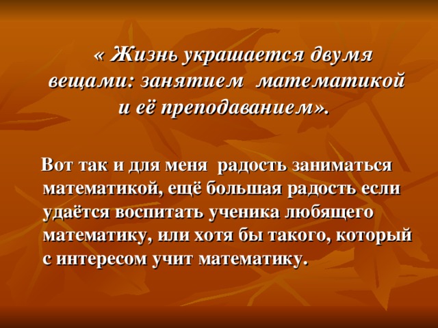 « Жизнь украшается двумя вещами: занятием математикой и её преподаванием».  Вот так и для меня радость заниматься математикой, ещё большая радость если удаётся воспитать ученика любящего математику, или хотя бы такого, который с интересом учит математику.