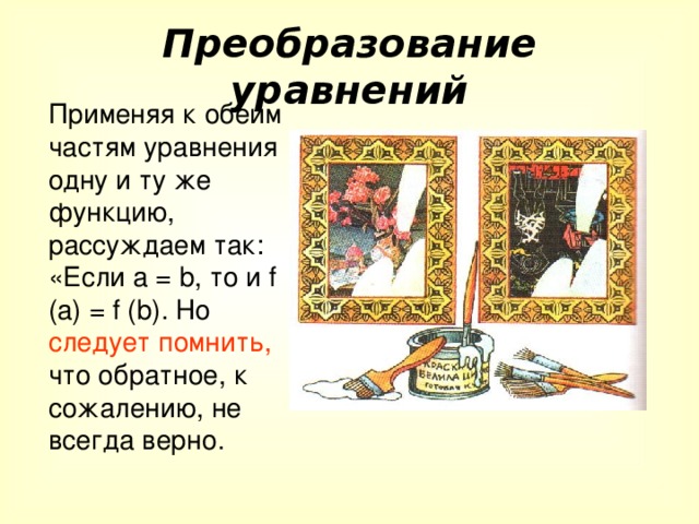 Преобразование уравнений Применяя к обеим частям уравнения одну и ту же функцию, рассуждаем так: «Если а = b , то и f (a) = f (b) . Но следует помнить, что обратное, к сожалению, не всегда верно.