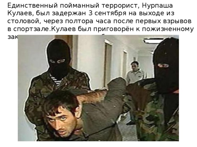 Единственный пойманный террорист, Нурпаша Кулаев, был задержан 3 сентября на выходе из столовой, через полтора часа после первых взрывов в спортзале.Кулаев был приговорён к пожизненному заключению в колонии особого режима .