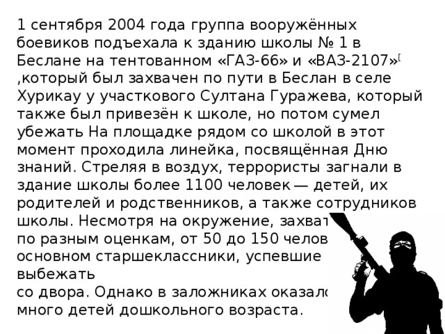 1 сентября 2004 года группа вооружённых боевиков подъехала к зданию школы № 1 в Беслане на тентованном «ГАЗ-66» и «ВАЗ-2107» [ ,который был захвачен по пути в Беслан в селе Хурикау у участкового Султана Гуражева, который также был привезён к школе, но потом сумел убежать На площадке рядом со школой в этот момент проходила линейка, посвящённая Дню знаний. Стреляя в воздух, террористы загнали в здание школы более 1100 человек  — детей, их родителей и родственников, а также сотрудников школы. Несмотря на окружение, захвата избежали, по разным оценкам, от 50 до 150 человек  — в основном старшеклассники, успевшие в суматохе выбежать со двора. Однако в заложниках оказалось много детей дошкольного возраста.