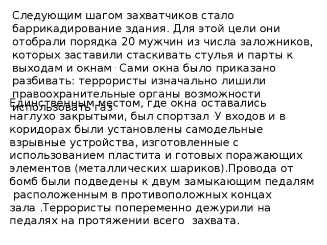 Следующим шагом захватчиков стало баррикадирование здания. Для этой цели они отобрали порядка 20 мужчин из числа заложников, которых заставили стаскивать стулья и парты к выходам и окнам . Сами окна было приказано разбивать: террористы изначально лишили правоохранительные органы возможности использовать газ Единственным местом, где окна оставались наглухо закрытыми, был спортзал . У входов и в коридорах были установлены самодельные взрывные устройства, изготовленные с использованием пластита и готовых поражающих элементов (металлических шариков).Провода от бомб были подведены к двум замыкающим педалям расположенным в противоположных концах зала .Террористы попеременно дежурили на педалях на протяжении всего захвата.