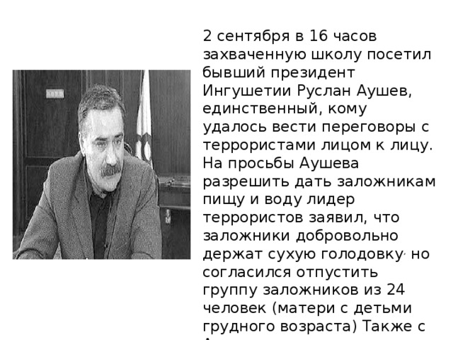 2 сентября в 16 часов захваченную школу посетил бывший президент Ингушетии Руслан Аушев, единственный, кому удалось вести переговоры с террористами лицом к лицу. На просьбы Аушева разрешить дать заложникам пищу и воду лидер террористов заявил, что заложники добровольно держат сухую голодовку , но согласился отпустить группу заложников из 24 человек (матери с детьми грудного возраста) Также с Аушевым террористы передали якобы написанную Басаевым записку с требованием