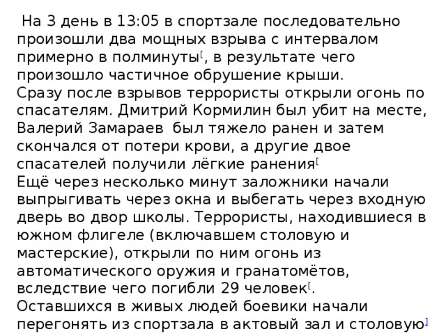 На 3 день в 13:05 в спортзале последовательно произошли два мощных взрыва с интервалом примерно в полминуты [ , в результате чего произошло частичное обрушение крыши. Сразу после взрывов террористы открыли огонь по спасателям. Дмитрий Кормилин был убит на месте, Валерий Замараев был тяжело ранен и затем скончался от потери крови, а другие двое спасателей получили лёгкие ранения [ Ещё через несколько минут заложники начали выпрыгивать через окна и выбегать через входную дверь во двор школы. Террористы, находившиеся в южном флигеле (включавшем столовую и мастерские), открыли по ним огонь из автоматического оружия и гранатомётов, вследствие чего погибли 29 человек [ . Оставшихся в живых людей боевики начали перегонять из спортзала в актовый зал и столовую ] при этом многих заложников, неспособных самостоятельно передвигаться, террористы добили при помощи автоматов и гранат