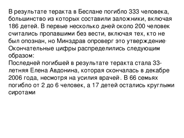 В результате теракта в Беслане погибло 333 человека, большинство из которых составили заложники, включая 186 детей. В первые несколько дней около 200 человек считались пропавшими без вести, включая тех, кто не был опознан, но Минздрав опроверг это утверждение . Окончательные цифры распределились следующим образом: Последней погибшей в результате теракта стала 33-летняя Елена Авдонина, которая скончалась в декабре 2006 года, несмотря на усилия врачей . . В 66 семьях погибло от 2 до 6 человек, а 17 детей остались круглыми сиротами