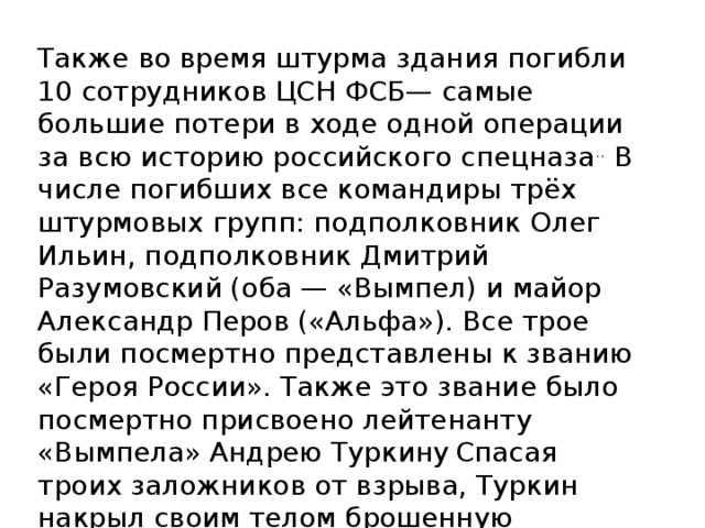 Также во время штурма здания погибли 10 сотрудников ЦСН ФСБ— самые большие потери в ходе одной операции за всю историю российского спецназа .. В числе погибших все командиры трёх штурмовых групп: подполковник Олег Ильин, подполковник Дмитрий Разумовский (оба — «Вымпел) и майор Александр Перов («Альфа»). Все трое были посмертно представлены к званию «Героя России». Также это звание было посмертно присвоено лейтенанту «Вымпела» Андрею Туркину  Спасая троих заложников от взрыва, Туркин накрыл своим телом брошенную террористом гранату [ .