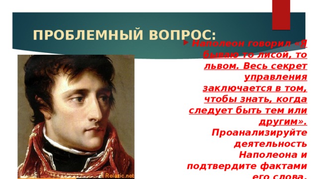 ПРОБЛЕМНЫЙ ВОПРОС: Наполеон говорил « Я бываю то лисой, то львом. Весь секрет управления заключается в том, чтобы знать, когда следует быть тем или другим». Проанализируйте деятельность Наполеона и подтвердите фактами его слова .