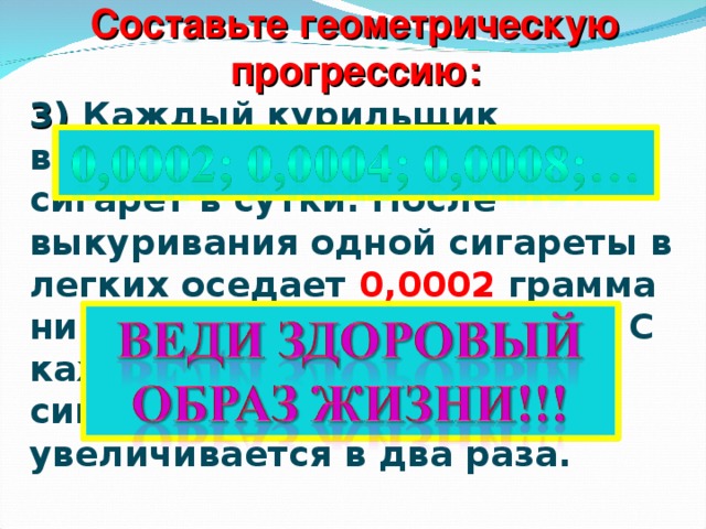 Составьте геометрическую прогрессию: 3)  Каждый курильщик выкуривает в среднем 8 сигарет в сутки. После выкуривания одной сигареты в легких оседает 0,0002 грамма никотина и табачного дегтя. С каждой последующей сигаретой это количество увеличивается в два раза.