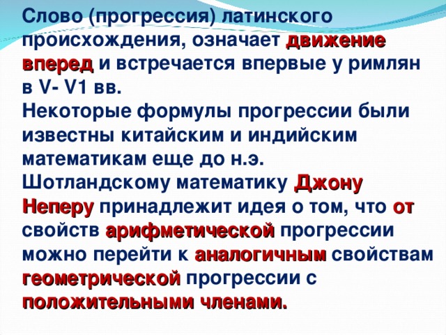 Слово (прогрессия) латинского происхождения, означает движение вперед и встречается впервые у римлян в V - V 1 вв. Некоторые формулы прогрессии были известны китайским и индийским математикам еще до н.э. Шотландскому математику Джону Неперу принадлежит идея о том, что от свойств арифметической прогрессии можно перейти к аналогичным свойствам геометрической прогрессии с положительными членами.