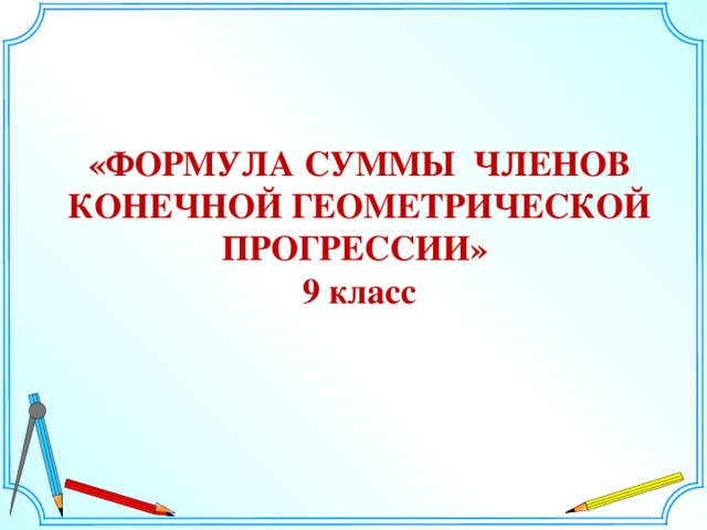 «ФОРМУЛА СУММЫ ЧЛЕНОВ КОНЕЧНОЙ ГЕОМЕТРИЧЕСКОЙ ПРОГРЕССИИ» 9 класс