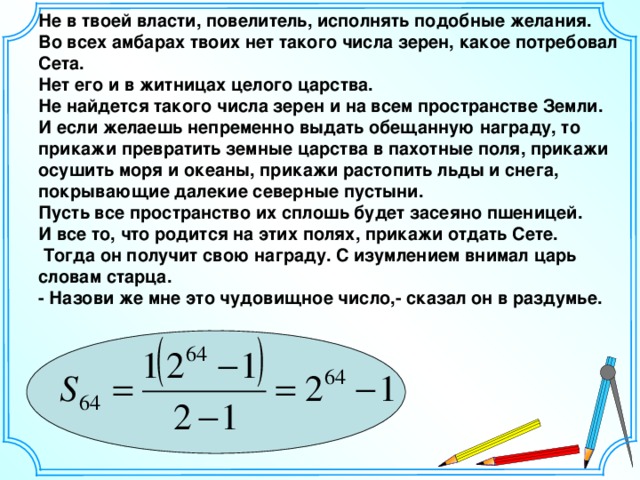 Не в твоей власти, повелитель, исполнять подобные желания. Во всех амбарах твоих нет такого числа зерен, какое потребовал Сета. Нет его и в житницах целого царства. Не найдется такого числа зерен и на всем пространстве Земли. И если желаешь непременно выдать обещанную награду, то прикажи превратить земные царства в пахотные поля, прикажи осушить моря и океаны, прикажи растопить льды и снега, покрывающие далекие северные пустыни. Пусть все пространство их сплошь будет засеяно пшеницей. И все то, что родится на этих полях, прикажи отдать Сете.  Тогда он получит свою награду. С изумлением внимал царь словам старца. - Назови же мне это чудовищное число,- сказал он в раздумье. 14