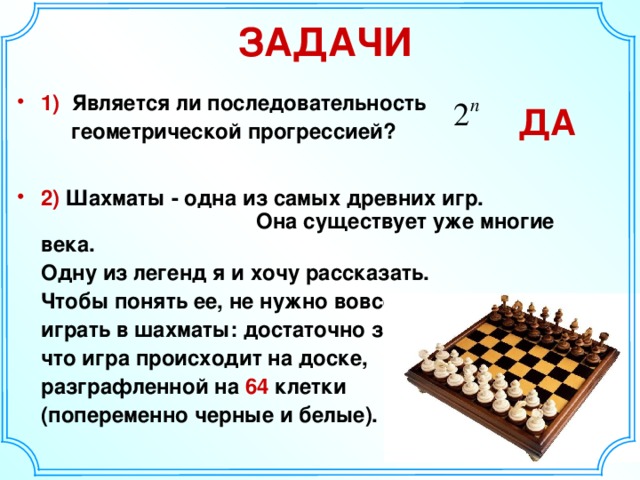 ЗАДАЧИ 1) Является ли последовательность  геометрической прогрессией?  2) Шахматы - одна из самых древних игр. Она существует уже многие века.  Одну из легенд я и хочу рассказать.  Чтобы понять ее, не нужно вовсе уметь  играть в шахматы: достаточно знать,  что игра происходит на доске,  разграфленной на 64 клетки  (попеременно черные и белые). ДА