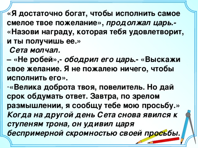 «Я достаточно богат, чтобы исполнить самое смелое твое пожелание», продолжал царь.- «Назови награду, которая тебя удовлетворит, и ты получишь ее.»  Сета молчал. – «Не робей»,- ободрил его царь .- «Выскажи свое желание. Я не пожалею ничего, чтобы исполнить его». «Велика доброта твоя, повелитель. Но дай срок обдумать ответ. Завтра, по зрелом размышлении, я сообщу тебе мою просьбу.» Когда на другой день Сета снова явился к ступеням трона, он удивил царя беспримерной скромностью своей просьбы. 6