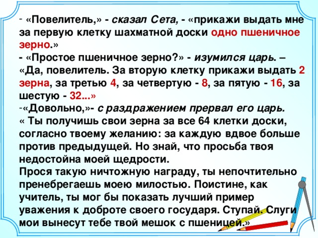 «Повелитель,» - сказал Сета, - «прикажи выдать мне за первую клетку шахматной доски одно пшеничное зерно .» - «Простое пшеничное зерно?» - изумился царь . – «Да, повелитель. За вторую клетку прикажи выдать 2 зерна , за третью 4 , за четвертую - 8 , за пятую - 16 , за шестую - 32...» «Довольно,»- с раздражением прервал его царь.