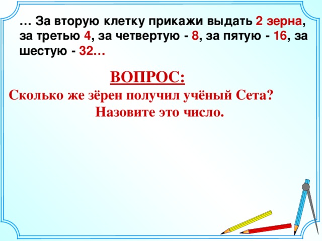 … За вторую клетку прикажи выдать 2 зерна , за третью 4 , за четвертую - 8 , за пятую - 16 , за шестую - 32… ВОПРОС:  Сколько же зёрен получил учёный Сета?  Назовите это число. 8