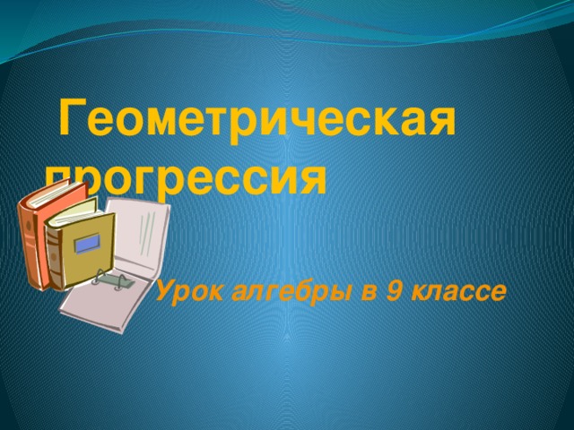 Геометрическая  прогрессия Урок алгебры в 9 классе