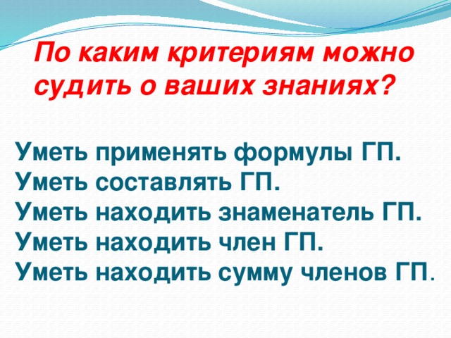 По каким критериям можно судить о ваших знаниях? Уметь применять формулы ГП.  Уметь составлять ГП.  Уметь находить знаменатель ГП.  Уметь находить член ГП.  Уметь находить сумму членов ГП .