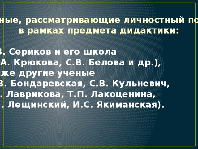 Ученые, рассматривающие личностный подход  в рамках предмета дидактики:   В.В. Сериков и его школа  (Е.А. Крюкова, С.В. Белова и др.),  а также другие ученые  (Е.В. Бондаревская, С.В. Кульневич,  Т.В. Лаврикова, Т.П. Лакоценина,  В.И. Лещинский, И.С. Якиманская).