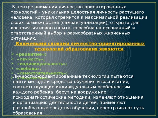 В центре внимания личностно-ориентированных технологий - уникальная целостная личность растущего человека, которая стремится к максимальной реализации своих возможностей (самоактуализации), открыта для восприятия нового опыта, способна на осознанный и ответственный выбор в разнообразных жизненных ситуациях.  Ключевыми словами личностно-ориентированных технологий образования являются «развитие»;  «личность»;  «индивидуальность»; «свобода»;  «самостоятельность»;  «творчество». Личностно-ориентированные технологии пытаются найти методы и средства обучения и воспитания, соответствующие индивидуальным особенностям каждого ребенка: берут на вооружение психодиагностические методики, изменяют отношения и организацию деятельности детей, применяют разнообразные средства обучения, перестраивают суть образования