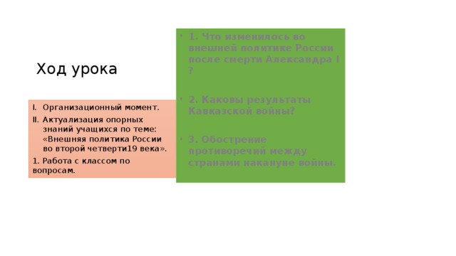 Ход урока 1. Что изменилось во внешней политике России после смерти Александра I ?  2. Каковы результаты Кавказской войны?  3. Обострение противоречий между странами накануне войны. Организационный момент. Актуализация опорных знаний учащихся по теме: «Внешняя политика России во второй четверти19 века». 1. Работа с классом по вопросам.