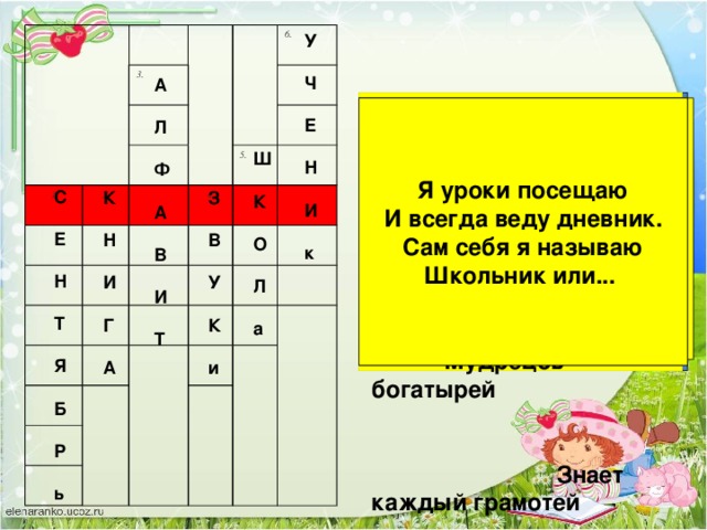 3. 1 2. 6. 5. 4. У  Ч  Е  Н  И  к А  Л  Ф  А  В  И  Т Говорит она беззвучно,  но понятно и нескучно.  Ты беседуй чаще с ней -  станешь вчетверо умней. Их мы только слышим Я уроки посещаю И всегда веду дневник.  и произносим Сам себя я называю Школьник или... Стоит дом:  Кто в него войдет  Тот и ум  Приобретет. На странице букваря -Тридцать три богатыря. Мудрецов-богатырей Знает каждый грамотей Опустел наш школьный сад, Паутинки вдаль летят. И на южный край земли Потянулись журавли. Распахнулись двери школ. Что за месяц к нам пришёл? Ш  К  О  Л  а С  Е  Н  Т  Я  Б  Р  ь К З   В Н   У И   К Г   А и