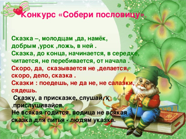 Конкурс «Собери пословицу» . Сказка –, молодцам ,да, намёк, добрым ,урок ,ложь, в ней . Сказка, до конца, начинается, в середке, читается, не перебивается, от начала . Скоро, да, сказывается не ,делается, скоро, дело, сказка . Сказки : поедешь, не да не, не салазки, сядешь.  Сказку, а присказке, слушай, к , прислушивайся. Не всякая годится, водица  не всякая сказка для питья - людям указка.