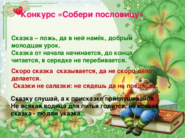 Конкурс «Собери пословицу» . Сказка – ложь, да в ней намёк, добрым молодцам урок. Сказка от начала начинается, до конца читается, в середке не перебивается. Скоро сказка сказывается, да не скоро дело делается.  Сказки не салазки: не сядешь да не поедешь. Сказку слушай, а к присказке прислушивайся. Не всякая водица для питья годится, не всякая сказка - людям указка.