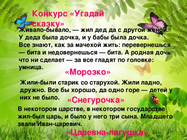 Конкурс «Угадай сказку» Живало-бывало, — жил дед да с другой женой. У деда была дочка, и у бабы была дочка.  Все знают, как за мачехой жить: перевернешься — бита и недовернешься — бита. А родная дочь что ни сделает — за все гладят по головке: умница. «Морозко» Жили-были старик со старухой. Жили ладно, дружно. Все бы хорошо, да одно горе — детей у них не было. «Снегурочка» В некотором царстве, в некотором государстве жил-был царь, и было у него три сына. Младшего звали Иван-царевич. «Царевна-лягушка»