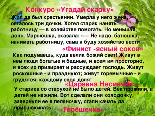 Конкурс «Угадай сказку» Жил да был крестьянин. Умерла у него жена, осталось три дочки. Хотел старик нанять работницу — в хозяйстве помогать. Но меньшая дочь, Марьюшка, сказала: «— Не надо, батюшка, нанимать работницу, сама я буду хозяйство вести «Финист -ясный сокол» Как подумаешь, куда велик божий свет! Живут в нем люди богатые и бедные, и всем им просторно, и всех их призирает и рассуждает господь. Живут роскошные - и празднуют; живут горемычные - и трудятся; каждому своя доля! «Царевна Несмеяна» У старика со старухой не было детей. Век прожили, а детей не нажили. Вот сделали они колодочку, завернули ее в пеленочку, стали качать да прибаюкивать: «Терёшечка»