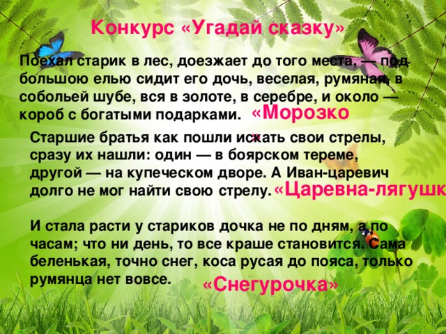 Конкурс «Угадай сказку» Поехал старик в лес, доезжает до того места, — под большою елью сидит его дочь, веселая, румяная, в собольей шубе, вся в золоте, в серебре, и около — короб с богатыми подарками.    «Морозко» Старшие братья как пошли искать свои стрелы, сразу их нашли: один — в боярском тереме, другой — на купеческом дворе. А Иван-царевич долго не мог найти свою стрелу.  «Царевна-лягушка» И стала расти у стариков дочка не по дням, а по часам; что ни день, то все краше становится. Сама беленькая, точно снег, коса русая до пояса, только румянца нет вовсе. «Снегурочка»